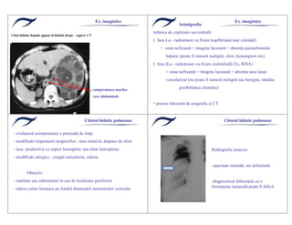 Chist hidatic hepatic gigant al lobului drept - aspect CT
A
VCI
compresiunea marilor
vase abdominale
Ex. imagistice Ex. imagistice
Scintigrafia
-tehnica de explorare secvenţială:
1. faza I-a - radiotrasor cu fixare kupfferiană (aur coloidal)
= zona nefixantă = imagine lacunară = absenţa parenchimului
hepatic (poate fi tumoră malignă, chist, hemangiom etc)
2. faza II-a - radiotrasor cu fixare endotelială (Tc, RISA)
= zona nefixantă = imagine lacunară = absenţa unui ţesut
vascularizat (nu poate fi tumoră malignă sau benignă, răm‚ne
posibilitatea chistului)
= practic ƒnlocuită de ecografie si CT
Chistul hidatic pulmonar
- evoluează asimptomatic o perioadă de timp
- modificări respiratorii nespecifice - tuse iritativă, dispnee de efort
- tuse productivă cu aspect hemoptoic sau chiar hemoptizie
- modificări alergice - erupţii urticariene, edeme
Obiectiv:
- matitate sau submatitate ƒn caz de localizare periferică
- c‚teva raluri bronşice pe fondul diminuării murmurului vezicular
Chistul hidatic pulmonar
Radiografia toracica
-opacitate rotundă, net delimitată
-diagnosticul diferenţial cu o
formaţiune tumorală poate fi dificil
 