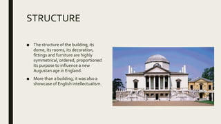 STRUCTURE
■ The structure of the building, its
dome, its rooms, its decoration,
fittings and furniture are highly
symmetrical, ordered, proportioned
its purpose to influence a new
Augustan age in England.
■ More than a building, it was also a
showcase of English intellectualism.
 