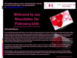 407 Goldhawk Road, London, United Kingdom, W6 0SA
t: +44 (0) 203 307 0400  f: +44 (0)2085639255   
e: stay@chiswickrooms.co.uk




               Welcome to our
               Newsletter for
               February 2013
               (February the month of Love & Passion)
Chiswick Rooms
The newly designed Chiswick Rooms is one of the new bouquet hotels in London, with a smart concept and located within
couple of minutes walk to the underground station (Stamford Brook in Zone 2) and within easy reach to Central London
and the West End with Harrods, Harvey Nichols, the famous Buckingham Palace, the museums of South Kensington,
Victoria & Albert, Natural History and the Science Museums. Excellent transport links to Oxford Circus and to
Buckingham palace about 20 minutes by tube. There are a number of award winning restaurants, pubs, and attractive
parks nearby. Chiswick Rooms is a Chiswick hotel near Heathrow airport, just a 25 minutes¹ drive. Perfect location
whether you are travelling on business or leisure.

The Hotel provides high quality 4* accommodation with a range of luxury in-room amenities including Individually
controlled air-conditioning, free Wi-Fi, flat screen HD TVs, EU power sockets, I-Pod docking station, and a VOIP
telephone with free local calls.

Chiswick Rooms with its transparent pricing policy, has been designed for the value conscious guests wanting quality
accommodation. By eliminating the unnecessary extra facilities, and combining the ethos of a boutique hotel with that
of a budget hotel, our Chiswick hotel offers affordable luxury and convenience.
 