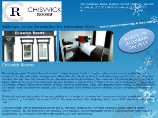407 Goldhawk Road, London, United Kingdom, W6 0SA
                                                                t: +44 (0) 203 307 0400 f: +44 (0)2085639255
                                                                e: stay@chiswickrooms.co.uk




Welcome to our Newsletter for December 2012




Chiswick Rooms

The newly designed Chiswick Rooms is one of the new bouquet hotels in London, with a smart concept and located within
couple of minutes walk to the underground station (Stamford Brook in Zone 2) and within easy reach to Central London and
the West End with Harrods, Harvey Nichols, the famous Buckingham Palace, the museums of South Kensington - Victoria &
Albert, Natural History and the Science Museums. Excellent transport links to Oxford Circus and to Buckingham palace about
20 minutes by tube. There are a number of award winning restaurants, pubs, and attractive parks nearby. Chiswick Rooms is
a Chiswick hotel near Heathrow airport, just a 25 minutes¹ drive. Perfect location whether you are travelling on business or
leisure.

The Hotel provides high quality 4* accommodation with a range of luxury in-room amenities including Individually controlled
air-conditioning, free Wi-Fi, flat screen HD TVs, EU power sockets, I-Pod docking station, and a VOIP telephone with free local
calls.

Chiswick Rooms with its transparent pricing policy, has been designed for the value conscious guests wanting quality
accommodation. By eliminating the unnecessary extra facilities, and combining the ethos of a boutique hotel with that of a
budget hotel, our Chiswick hotel offers affordable luxury and convenience.
 