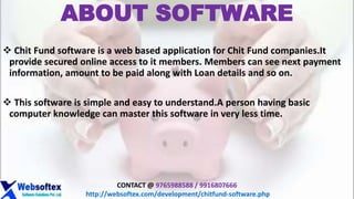 ABOUT SOFTWARE
 Chit Fund software is a web based application for Chit Fund companies.It
provide secured online access to it members. Members can see next payment
information, amount to be paid along with Loan details and so on.
 This software is simple and easy to understand.A person having basic
computer knowledge can master this software in very less time.
CONTACT @ 9765988588 / 9916807666
http://websoftex.com/development/chitfund-software.php
 