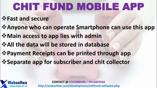 CHIT FUND MOBILE APP
Fast and secure
Anyone who can operate Smartphone can use this app
Main access to app lies with admin
All the data will be stored in database
Payment Receipts can be printed through app
Separate app for subscriber and chit collector
CONTACT @ 9765988588 / 9916807666
http://websoftex.com/development/chitfund-software.php
 