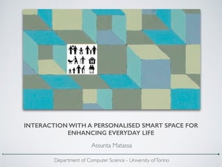INTERACTION WITH A PERSONALISED SMART SPACE FOR
ENHANCING EVERYDAY LIFE
Assunta Matassa
Department of Computer Science - University ofTorino
 