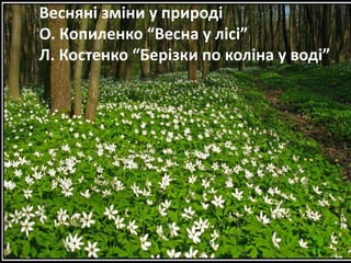 Весняні зміни у природі 
О. Копиленко “Весна у лісі” 
Л. Костенко “Берізки по коліна у воді” 
 