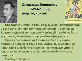 Олександр Копиленко 
Письменник, 
педагог, критик 
Народився 1 серпня 1900 року в місті Костянтиноград 
у сім’ї залізничника Полтавської губернії. Вступає до 
Красноградської вчительської семінарії і закінчує його 
круглим відмінником природничого факультету. 
Перша його книжка для юних читачів «Сенчини 
пригоди» вийшла в 1928 році. Відтоді письменник до 
кінця своїх днів багато і натхненно писав для дітей і 
юнацтва, виявляючи у своїх творах неабиякий хист 
педагога. 
Помер у 1958 році. 
 