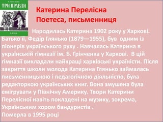 Катерина Перелісна 
Поетеса, письменниця 
Народилась Катерина 1902 року у Харкові. 
Батько її, Федір Глянько (1879—1955), був одним із 
піонерів українського руху . Навчалась Катерина в 
українській гімназії ім. Б. Грінченка у Харкові. В цій 
гімназії викладали найкращі харківські україністи. Після 
закриття школи молода Катерина Глянько займалась 
письменницькою і педагогічною діяльністю, була 
редакторкою українських книг. Вона змушена була 
емігрувати у Північну Америку. Твори Катерини 
Перелісної навіть покладені на музику, зокрема, 
Українським хором бандуристів . 
Померла в 1995 році 
 