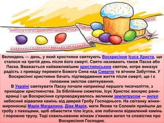 Великдень — день, у який християни святкують Воскресіння Ісуса Христа, що 
сталося на третій день після його смерті. Свято називають також Пасха або 
Паска. Вважається найважливішим християнським святом, котре виказує 
радість з приводу перемоги Божого Сина над Смертю та вічним Забуттям. У 
Воскресінні християни бачать підтвердження життя після смерті, що і є 
головним змістом святкування. 
В Україні святкувати Пасху почали наприкінці першого тисячоліття, з 
приходом християнства. За біблійним сюжетом, Ісус Христос воскрес рано- 
вранці і це Воскресіння супроводжувалось великим землетрусом — ангел 
небесний відвалив камінь від дверей Гробу Господнього. На світанку жінки- 
мироносиці Марія Магдалина, Діва Марія, мати Якова та Соломія прийшли до 
гробу з пахощами, щоб обмастити тіло Ісуса, але побачили відвалений камінь 
і порожню труну. Тоді схвильованим жінкам з'явився ангел та сповістив про 
Воскресіння Господнє. 
 
