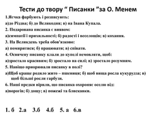 Тести до твору “ Писанки ”за О. Менем 
1.Яєчка фарбують і розписують: 
а)до Різдва; б) до Великодня; в) на Івана Купала. 
2. Подарована писанка є виявом: 
а)симпатії і прихильності; б) радості і веселощів; в) кохання. 
3. На Великдень треба обов'язково: 
а) помиритися; б) працювати; в) співати. 
4. Освячену писанку клали до купелі немовляти, щоб: 
а)зростало красивим; б) зростало на силі; в) зростало розумним. 
5. Навіщо приорювали писанку в полі? 
а)Щоб краще родило жито – пшениця; б) щоб вища росла кукурудза; в) 
щоб більші росли гарбузи. 
6. Наші предки вірили, що писанка охороняє оселю від: 
а)ворогів; б) дощу; в) пожежі та блискавки. 
1. б 2.а 3.б 4.б 5. а 6.в 
 
