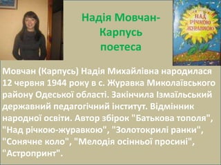 Надія Мовчан- 
Карпусь 
поетеса 
Мовчан (Карпусь) Надія Михайлівна народилася 
12 червня 1944 року в с. Журавка Миколаївського 
району Одеської області. Закінчила Ізмаїльський 
державний педагогічний інститут. Відмінник 
народної освіти. Автор збірок "Батькова тополя", 
"Над річкою-журавкою", "Золотокрилі ранки", 
"Сонячне коло", "Мелодія осінньої просині", 
"Астропринт". 
 