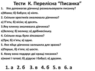 Тести К. Перелісна “Писанка” 
1. Хто допомагав дівчинці розмальовувати писанку? 
а)Мама; б) бабуся; в) ніхто. 
2. Скільки хрестиків змалювала дівчинка? 
а) П'ять; б) вісім; в) десять. 
3.Яку ялинку змалювала дівчинка? 
а)Зелену; б) велику; в) дрібнюсіньку. 
4. Скільки яєць було зіпсовано? 
а)Три; б) п'ять; в) одне. 
5. Яке яйце дівчинка залишила для зразка? 
а)Перше, б) п'яте; в) шосте. 
6. Кому вона подарує дві кращі писанки? 
а)мамі і татові; б) дідусю і бабусі; в) друзям. 
1. а 2. б 3. в 4. б 5. в 6. а 
 