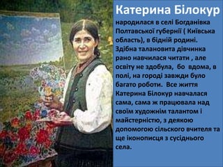 Катерина Білокур 
народилася в селі Богданівка 
Полтавської губернії ( Київська 
область), в бідній родині. 
Здібна талановита дівчинка 
рано навчилася читати , але 
освіту не здобула, бо вдома, в 
полі, на городі завжди було 
багато роботи. Все життя 
Катерина Білокур навчалася 
сама, сама ж працювала над 
своїм художнім талантом і 
майстерністю, з деякою 
допомогою сільского вчителя та 
ще іконописця з сусіднього 
села. 
 