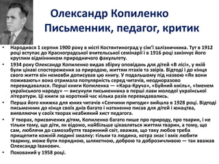 Олександр Копиленко 
Письменник, педагог, критик 
• 
• Народився 1 серпня 1900 року в місті Костянтиноград у сім’ї залізничника. Тут в 1912 
році вступає до Красноградської вчительської семінарії і в 1916 році закінчує його 
круглим відмінником природничого факультету. 
• 1934 року Олександр Копиленко видав збірку оповідань для дітей «В лісі», у якій 
були цікаві спостереження за природою, життям птахів та звірів. Відтоді і до кінця 
свого життя він немовби дописував цю книгу. У подальшому під назвою «Як вони 
поживають» вона отримала популярність серед читачів, неодноразово 
перевидавалася. Перші книги Копиленка — «Кара-Круча», «Буйний хміль», «Іменем 
українського народу» — висунули письменника в перші лави молодої української 
літератури. Ці книги за короткий час кілька разів перевидавались. 
• Перша його книжка для юних читачів «Сенчини пригоди» вийшла в 1928 році. Відтоді 
письменник до кінця своїх днів багато і натхненно писав для дітей і юнацтва, 
виявляючи у своїх творах неабиякий хист педагога. 
• У творах, присвячених дітям, Копиленко багато пише про природу, про тварин, і не 
тільки тому, що діти, як відомо, найбільше цікавляться життям тварин, а тому, що 
сам, люблячи до самозабуття тваринний світ, вважав, що таку любов треба 
прищепити кожній людині змалку: тільки та людина, котра знає і вміє любити 
тварину, може бути порядною, шляхетною, доброю та доброзичливою — так вважав 
Олександр Іванович. 
• Похований у 1958 році. 
 