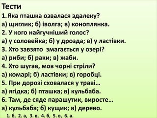 Тести 
1.Яка пташка озвалася здалеку? 
а) щиглик; б) іволга; в) коноплянка. 
2. У кого найгучніший голос? 
а) у соловейка; б) у дрозда; в) у ластівки. 
3. Хто завзято змагається у озері? 
а) риби; б) раки; в) жаби. 
4. Хто шугав, мов чорні стріли? 
а) комарі; б) ластівки; в) горобці. 
5. При дорозі сховалася у траві… 
а) ягідка; б) пташка; в) кульбаба. 
6. Там, де сяде парашутик, виросте… 
а) кульбаба; б) кущик; в) дерево. 
1. б, 2. а, 3. в, 4. б, 5. в, 6. а. 
 