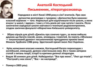 Анатолій Костецький 
Письменник, літературознавець 
Народився в місті Києві 1948 року в сім'ї вчителів. Про своє 
дитинство розповідає з гумором: «Дитинство було важким: 
класний керівник — тато. Нормальні діти відпочивали після школи, а мене 
вчили і у школі, і вдома». І вже у п'ять років міг сам читати і писати. Після 
закінчення середньої школи навчався в технікумі радіоелектроники, 
згодом закінчив факультет кібернетики Київського університету. 
• Збірка віршів для дітей «Джміль про сонечко гуде», за якою вийшло 
друком ще багато поезій, казок, оповідань і повістей. За повість «Мінімакс 
— кишеньковий дракон» письменникові присуджено премію імені 
Миколи Трублаїні 1986 року. Удостоєний премії імені Лесі Українки. 
• Крім написання власних книжок, Костецький багато перекладав з 
англійської, німецької, деяких слов'янських мов. Він є також автором 
статей з питань теорії, історії та критики дитячої літератури. 
• Видав 30 книжок для дітей. Найвідоміші: “Все про мене”, “Лист до птахів”, 
“Постукай у моє вікно”, “Все – як насправді”. 
• Помер в 2005 році. 
 