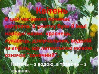 Квітень 
В цей час земля починає 
квітувати. В ужитку були й інші 
народні назви: краснець, 
лукавець, дзюрчальник, водолій 
та апріль, що латинською мовою 
означає "сонячний". 
Квітень – з водою, а травень – з 
травою. 
 