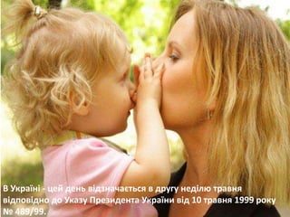 В Україні - цей день відзначається в другу неділю травня 
відповідно до Указу Президента України від 10 травня 1999 року 
№ 489/99. 
 