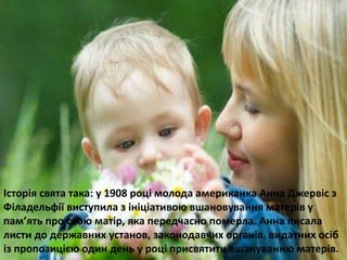 Історія свята така: у 1908 році молода американка Анна Джервіс з 
Філадельфії виступила з ініціативою вшановування матерів у 
пам’ять про свою матір, яка передчасно померла. Анна писала 
листи до державних установ, законодавчих органів, видатних осіб 
із пропозицією один день у році присвятити вшануванню матерів. 
 