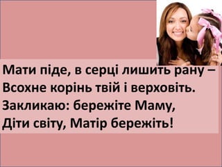 Мати піде, в серці лишить рану – 
Всохне корінь твій і верховіть. 
Закликаю: бережіте Маму, 
Діти світу, Матір бережіть! 
 