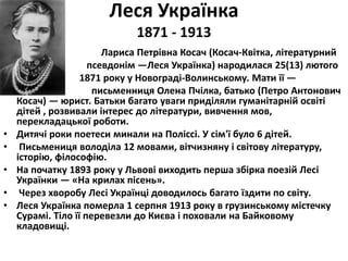 Леся Українка 
1871 - 1913 
• Лариса Петрівна Косач (Косач-Квітка, літературний 
• псевдонім —Леся Українка) народилася 25(13) лютого 
• 1871 року у Новограді-Волинському. Мати її — 
• письменниця Олена Пчілка, батько (Петро Антонович 
Косач) — юрист. Батьки багато уваги приділяли гуманітарній освіті 
дітей , розвивали інтерес до літератури, вивчення мов, 
перекладацької роботи. 
• Дитячі роки поетеси минали на Поліссі. У сім'ї було 6 дітей. 
• Письмениця володіла 12 мовами, вітчизняну і світову літературу, 
історію, філософію. 
• На початку 1893 року у Львові виходить перша збірка поезій Лесі 
Українки — «На крилах пісень». 
• Через хворобу Лесі Українці доводилось багато їздити по світу. 
• Леся Українка померла 1 серпня 1913 року в грузинському містечку 
Сурамі. Тіло її перевезли до Києва і поховали на Байковому 
кладовищі. 
 
