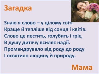Загадка 
Знаю я слово – у цілому світі 
Краще й тепліше від сонця і квітів. 
Слово це пестить, голубить і гріє, 
В душу дитячу всиляє надії. 
Промандрувало від роду до роду 
І освятило людину й природу. 
Мама 
 