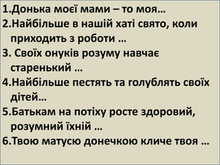 1.Донька моєї мами – то моя… 
2.Найбільше в нашій хаті свято, коли 
приходить з роботи … 
3. Своїх онуків розуму навчає 
старенький … 
4.Найбільше пестять та голублять своїх 
дітей… 
5.Батькам на потіху росте здоровий, 
розумний їхній … 
6.Твою матусю донечкою кличе твоя … 
 