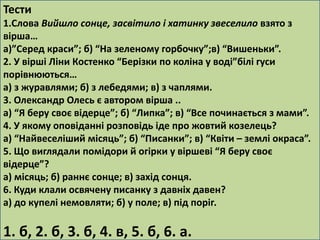 Тести 
1.Слова Вийшло сонце, засвітило і хатинку звеселило взято з 
вірша… 
а)”Серед краси”; б) “На зеленому горбочку”;в) “Вишеньки”. 
2. У вірші Ліни Костенко “Берізки по коліна у воді”білі гуси 
порівнюються… 
а) з журавлями; б) з лебедями; в) з чаплями. 
3. Олександр Олесь є автором вірша .. 
а) “Я беру своє відерце”; б) “Липка”; в) “Все починається з мами”. 
4. У якому оповіданні розповідь іде про жовтий козелець? 
а) “Найвеселіший місяць”; б) “Писанки”; в) “Квіти – землі окраса”. 
5. Що виглядали помідори й огірки у віршеві “Я беру своє 
відерце”? 
а) місяць; б) раннє сонце; в) захід сонця. 
6. Куди клали освячену писанку з давніх давен? 
а) до купелі немовляти; б) у поле; в) під поріг. 
1. б, 2. б, 3. б, 4. в, 5. б, 6. а. 
