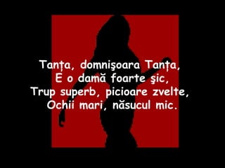 Tanţa, domnişoara Tanţa,  E o damă foarte şic, Trup superb, picioare zvelte,  Ochii mari, năsucul mic. 