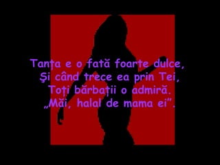 Tanţa e o fată foarte dulce,  Şi când trece ea prin Tei, Toţi bărbaţii o admiră. „ Măi, halal de mama ei”. 