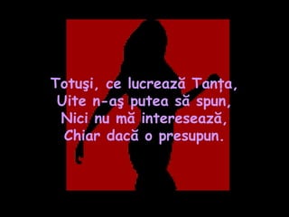 Totuşi, ce lucrează Tanţa, Uite n-aş putea să spun, Nici nu mă interesează, Chiar dacă o presupun. 
