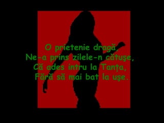O prietenie dragă, Ne-a prins zilele-n cătuşe,  Că ades intru la Tanţa,  Fără să mai bat la uşe. 
