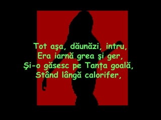 Tot aşa, dăunăzi, intru, Era iarnă grea şi ger, Şi-o găsesc pe Tanţa goală,  Stând lângă calorifer,  