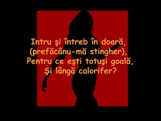 Intru şi întreb în doară,  (prefăcânu-mă stingher),  Pentru ce eşti totuşi goală, Şi lângă calorifer? 