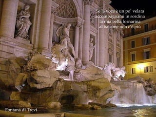 Fontana di Trevi Se la voce è un po’ velata accompagnami in sordina la mia bella fornarina al balcone non c’è più 