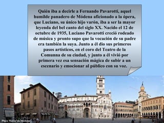 Quién iba a decirle a Fernando Pavarotti, aquel humilde panadero de Módena aficionado a la ópera, que Luciano, su único hijo varón, iba a ser la mayor leyenda del bel canto del siglo XX. Nacido el 12 de octubre de 1935, Luciano Pavarotti creció rodeado de música y pronto supo que la vocación de su padre era también la suya. Junto a él dio sus primeros pasos artísticos, en el coro del Teatro de la Comunna de su ciudad, y junto a él vivió por primera vez esa sensación mágica de subir a un escenario y emocionar al público con su voz.  Plaza Mayor de Módena 
