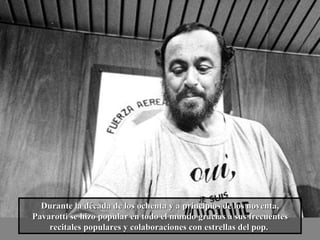 Durante la década de los ochenta y a principios de los noventa, Pavarotti se hizo popular en todo el mundo gracias a sus frecuentes recitales populares y colaboraciones con estrellas del pop.   