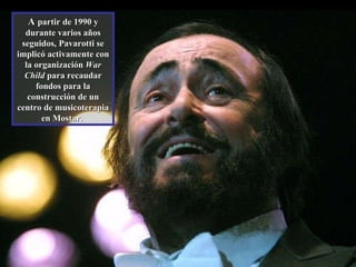 A  partir de 1990 y durante varios años seguidos, Pavarotti se implicó activamente con la organización  War Child  para recaudar fondos para la construcción de un centro de musicoterapia en Mostar.  