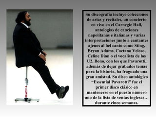 Su discografía incluye colecciones de arias y recitales, un concierto en vivo en el Carnegie Hall, antologías de canciones napolitanas e italianas y varias interpretaciones junto a cantantes ajenos al bel canto como Sting, Bryan Adams, Caetano Veloso, Celine Dion o el vocalista de los U2, Bono, con los que Pavarotti, además de dejar grabados temas para la historia, ha fraguado una gran amistad. Su disco antológico “Essential Pavarotti” fue el primer disco clásico en mantenerse en el puesto número uno de la lista de ventas inglesas… durante cinco semanas. 