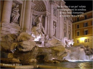 Fontana di Trevi Se la voce è un po’ velata accompagnami in sordina la mia bella fornarina al balcone non c’è più 
