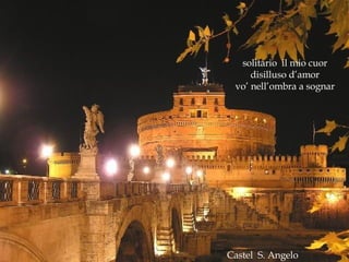 Castel  S. Angelo solitario  il mio cuor disilluso d’amor vo’ nell’ombra a sognar 