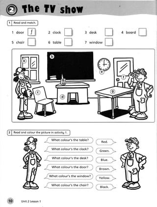 1 | Reodond motch.


  1 door
               tr           2 c l oc k                     3 d e sk                 4 boord

  5 ch o i r
               tr           6 tobl e                       7 win d o w




               a
                                                                                              b)

2 | Reodond colourthe picturein octivitg1.

                              W hot colou r' s t h e t o b le ?
                                                                        Re d .

                              Whot colour' s t h e c lo c k ?
                                                                      G re e n .

                              W hot colou r' s t h e d e s k ?
                                                                       Blue.

                              W hot colou r' s t h e d o o r?
                                                                      B ro wn .

                            Whot colour ' s t h e win d o w?
                                                                      Y e llo w.

                              Whot colour' s t h e c h o ir?
                                                                       B lo c k .



10       Unit 2 Lesson
                     1
 