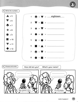 :'    .   l




3 | Write the numbers.



                                           t+V

                                           ? +I
    * =7
                                       3   *+?
    *       =8

            -o                         4   O+*=

                                           *+O

                                       6   I     +A      =
    )=n
                                       7   t +?
                                       8   t+I

4 | Choose
         ond write.             Howold ore gou?       Wh q t' sUo u rn o m e ?




                         Mg nome's A nn.                               l' m f o u rt e e n .




                                                                                           2
                                                                               Unit 2 Lesson
 