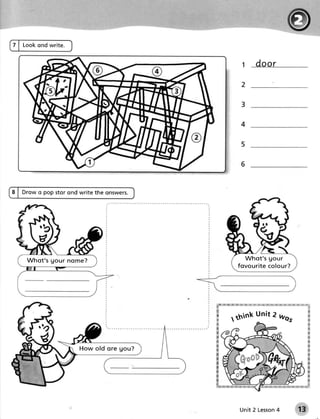 7 I Lookond write.


                                                                                    or




                                                                  6


8 | Drow o pop stor ond write the onswers.




     Wh o t ' s g o u r no me ?                                   W hot' s Uour
                                                                fovour ite col our ?




                                                      J8 S S *S W ffi Sf sf ?$ iS.S8 e, CS SB 4S Je # s. ffi ldff
                                             ffiffi

                                                                  unit 2
                                             ff
                                             m
                                                           ,think .*;lx


                          How old ore gou?




                                               96*6*@t-ds*,ajq6,+.




                                                                 Unit 2 Lesson
                                                                             4                           13
 