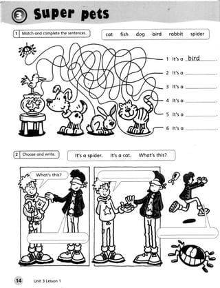 the sentences.
t I Vtotchond complete                  cot   f ish    dog   -bird    robbit    sPider




                                                                     1 lt's o   bird

                                                                     2 lt's o

                                                                     3 lt's o

                                                                     4 lt's o

                                                                     5 lt's o

                                                                     6 lt's o



         ond write.
2 | Choose                 It'so spider. lt's o cot.   Whot'sthis?


         Wh o t's this?




14                  1
        Unit 3 Lesson
 