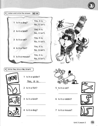 3 | tisten ond circlethe onswer. @ lg



                                       , iei, it ii. ",
           1 ls it o dog?
                                         N o ,i t i sn ' t.

                                         Yes,it is.
           2 ls it o bird?
                                         N o , i t i sn ' t.

                                         Yes,it is.
           3 ls it o cot?
                                         N o , i t i sn ' t.

                                         Yes,it is.
                ls it q fish?
                                         N o , i t i sn ' t.

                                         Yes,it is.
                ls it o m o u s e ?
                                         N o , i t i sn ' t.



4 | Write Yes,it is or No, it isn't.



                         1 l s i t o s pi der?

                              Yes, [t ls.

                         2 l s i t o fi s h?                   5 ls it o cot?




                         3 l s i t o bi rd?                    6 ls it o r o b b it ?
                 J-



           rf            4 l s i t o dog?                      7 ls it o m o u s e ?
     o:?).

                                                                                        Unit 3 Lesson
                                                                                                    2   t5
 