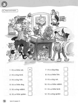 5 | R e o don d m o tch.




           1 lt's q li ttl e c ot.       tr    7 lt ' s o b ig d o g .          tr
           2 lt's o bi g bi rd.          tr    8 lt's o little fish .           T
           3 lt's o bi g fi s h.         tr    9 lt's o b ig co t.              tr
           4 lt's o l i ttl e dog.       tr   1 0 lt ' s o little r o b b it.   tr
           5 lt's o bi g robbi t.        tr   1 1 lt ' s o little b ir d .      tr
           6 lt's o li ttl e s pi der.   tr   1 2 lt ' s o b ig sp id e r .     T
 15        Unit 3 Lesson
                       3
 