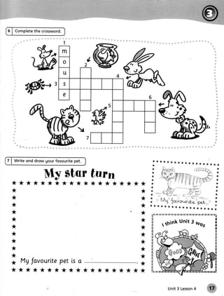 5 | Completethe crossword.




7 | Write ond drow gour fovourite pet.                          ********     r**********
                                                               *
                                                               *                                                         *

                      My star turn                            *
                                                              *
                                                               *
                                                                                                                        *
                                                                                                                        *
                                                                                                                         *
                                                                                                                         *

  *****************                                **         *
                                                              *                                                         *
  *                                                      *   *                                                          *
                                                             *                                                         *
  *                                                      *   *                                                         *
                                                             *                                                         *
  *                                                      *   ** *****************                                      *

  *                                                      *          rymi#,x;x;,&:&rff    {'r!t8{r;*ixie:x1lGix!i*iry
                                                             #Kei
  *                                                          w
                                                         *   #                          unit 3 h/os
  *                                                      *
                                                             g
                                                             &
                                                                      rthink                                           $'
                                                                                                                       H
                                                             w                                                         il
  *                                                      *   &                                                         x
                                                             ffi
                                                             M
                                                                                                                       s
                                                                                                                       fr
  *                                                      *   w                                                         x
                                                             s                                                         g
  *                                                      *   &
                                                             s
  *                                                          ffi
                                                         *   w
  *
       Mg Javourlte is a
                  pet                               .*       K
                                                             #
                                                             tg
  *   *********                          *******   **        fu*.


                                                                            Unit 3 Lesson
                                                                                        4
 