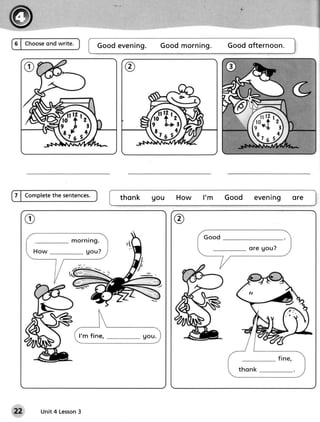 ond write.
6 | Choose                   G o o de v e n i n g .   Go o dm o r n in g .   Go o do fte r n o on.




7 | Completethe sentences.            thonk       gou      Ho w      l' m    Go o d   e ve n ing ore


                                                          @




                      l'm fine,




        Unit 4 Lesson
                    3
 