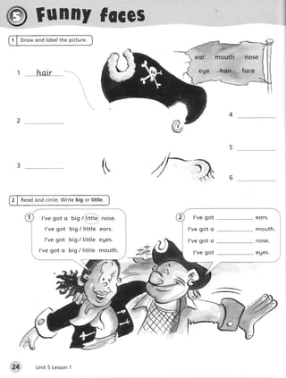 f unnYfoces

 t   hatr




                                                         4
 2




 3                               (




       l 've go t o big /,little', hos€.      I've got       eo rs.

        l've g ot big / little eors.        l've got o       mouth.

        l 've got big / little eUes.        l've got o       nose.
      l 've go t o big / little mouth.        I've got       e u e s.




                                           N6




24               1
     Unit 5 Lesson
 