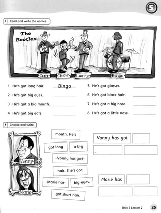 3 | Reodond write the nomes.




  1 He'sgot long h o i r .                                5 He'sgot glosses.

 2 H e'sgot big e g e s .                                 6 He ' sg o t b lo ckh o ir .

 3 H e'sgot o big m o u t h .                             7 He ' sg o t o b ig n o s e .

 4 H e'sgot big e o r s .                                 8 He'sgot o little nose.


4 | Choose
         ond write.


                                m o u t h .He ' s
                                                                 Vonng has got
                             got long




                                 h o i r .S h e ' s o t
                                                  g

                                                                    Marlehas
                                               b ig e g e s.




                                                                                   Unit 5 Lesson
                                                                                               2   25
 