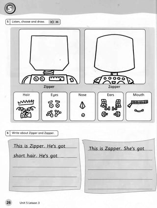 5 | Listen,    ond drow.
          choose                  @ ss




                                                          ooooo
                             Zipper                         Zopper

                                           No s e          Eors        M ou th


                                           o                           q4
                               4W           o

6 | W r ite o b o u t Zi pperond Zopper.



     This [s Zlpper. He's got
                                                    This ls Zapper. She'sgot
     short halr. He's got




          Unit 5 Lesson
                      3
 
